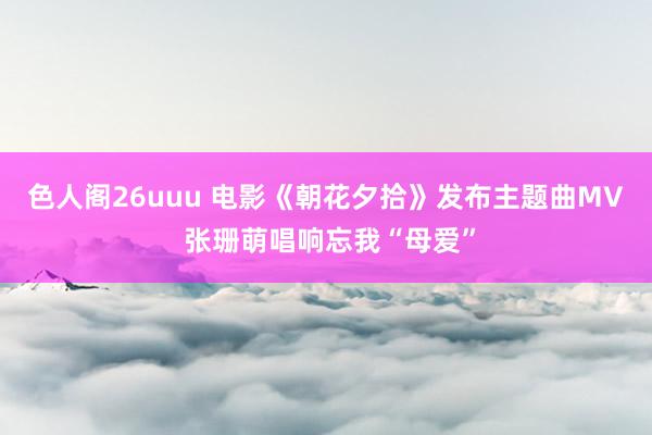 色人阁26uuu 电影《朝花夕拾》发布主题曲MV 张珊萌唱响忘我“母爱”