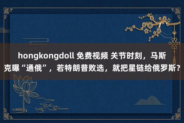 hongkongdoll 免费视频 关节时刻，马斯克曝“通俄”，若特朗普败选，就把星链给俄罗斯？