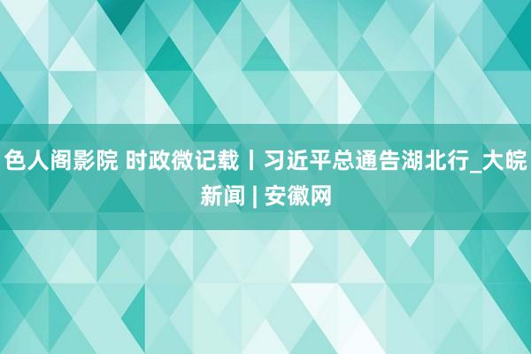 色人阁影院 时政微记载丨习近平总通告湖北行_大皖新闻 | 安徽网