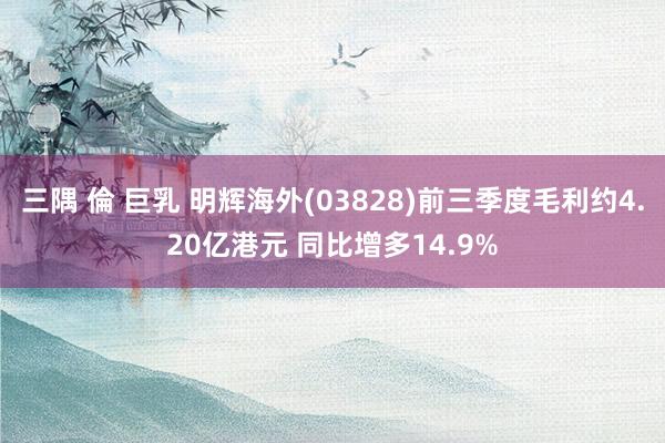 三隅 倫 巨乳 明辉海外(03828)前三季度毛利约4.20亿港元 同比增多14.9%