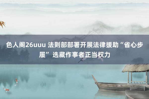 色人阁26uuu 法则部部署开展法律援助“省心步履” 选藏作事者正当权力